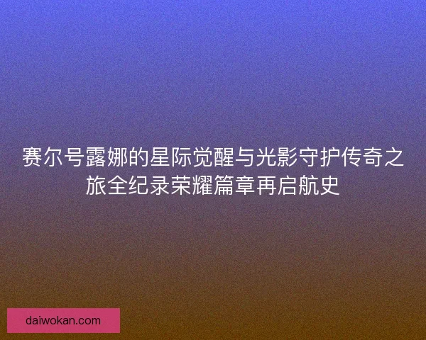 赛尔号露娜的星际觉醒与光影守护传奇之旅全纪录荣耀篇章再启航史