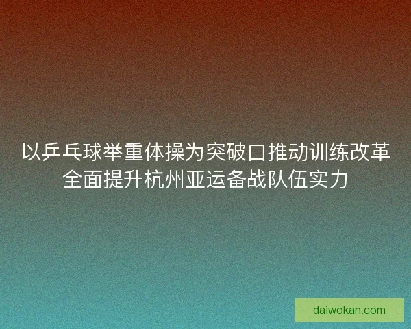 以乒乓球举重体操为突破口推动训练改革全面提升杭州亚运备战队伍实力