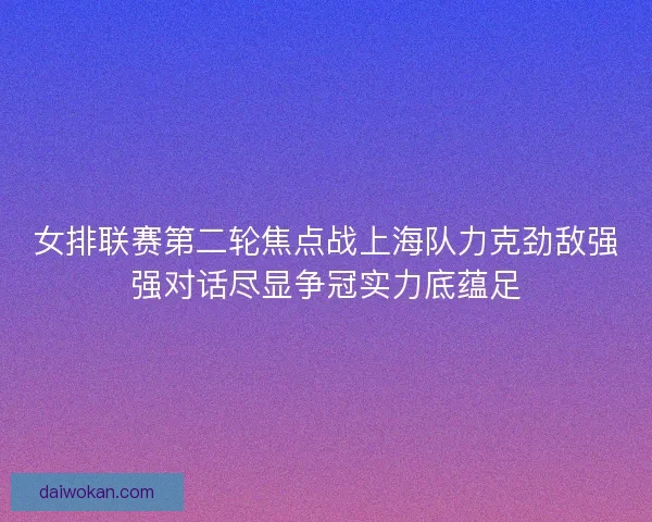 女排联赛第二轮焦点战上海队力克劲敌强强对话尽显争冠实力底蕴足
