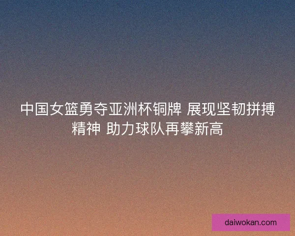 中国女篮勇夺亚洲杯铜牌 展现坚韧拼搏精神 助力球队再攀新高