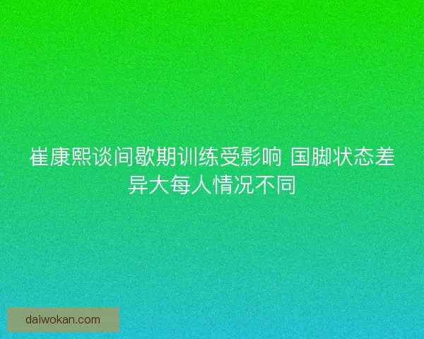 崔康熙谈间歇期训练受影响 国脚状态差异大每人情况不同