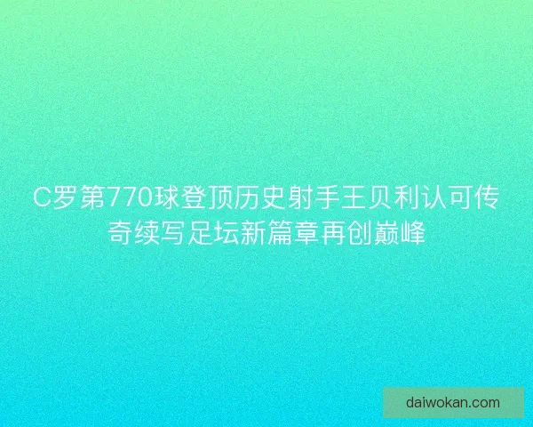 C罗第770球登顶历史射手王贝利认可传奇续写足坛新篇章再创巅峰